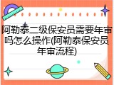 阿勒泰二级保安员需要年审吗怎么操作(阿勒泰保安员年审流程)