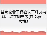 甘南农业工程咨询工程师考试一般在哪里考(甘南农工考点)