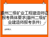 惠州二级矿业工程建造师证报考具体要求(惠州二级矿业建造师报考条件)