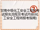 甘南中级化工安全工程师考试报名流程及考试内容(化工安全工程师报考指南)
