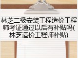 林芝二级安装工程造价工程师考证通过以后有补贴吗(林芝造价工程师补贴)