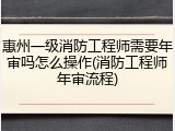惠州一级消防工程师需要年审吗怎么操作(消防工程师年审流程)