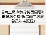 渭南二级应急救援员需要年审吗怎么操作(渭南二级应急员年审流程)