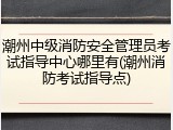 潮州中级消防安全管理员考试指导中心哪里有(潮州消防考试指导点)