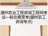 潮州农业工程咨询工程师考试一般在哪里考(潮州农工咨询考点)