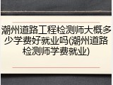 潮州道路工程检测师大概多少学费好就业吗(潮州道路检测师学费就业)