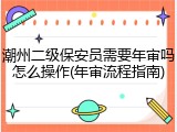 潮州二级保安员需要年审吗怎么操作(年审流程指南)