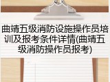 曲靖五级消防设施操作员培训及报考条件详情(曲靖五级消防操作员报考)