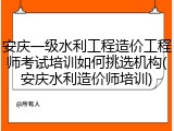 安庆一级水利工程造价工程师考试培训如何挑选机构(安庆水利造价师培训)