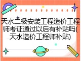 天水二级安装工程造价工程师考证通过以后有补贴吗(天水造价工程师补贴)