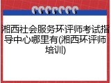 湘西社会服务环评师考试指导中心哪里有(湘西环评师培训)