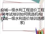 白城一级水利工程造价工程师考试培训如何挑选机构(白城一级水利造价培训选哪家)