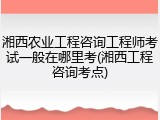 湘西农业工程咨询工程师考试一般在哪里考(湘西工程咨询考点)