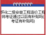 怀化二级安装工程造价工程师考证通过以后有补贴吗(考证有补贴吗)