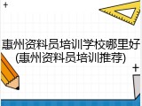 惠州资料员培训学校哪里好(惠州资料员培训推荐)
