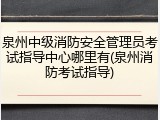 泉州中级消防安全管理员考试指导中心哪里有(泉州消防考试指导)
