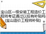 宝山区一级安装工程造价工程师考证通过以后有补贴吗(宝山造价工程师补贴)
