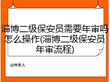 淄博二级保安员需要年审吗怎么操作(淄博二级保安员年审流程)