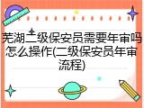 芜湖二级保安员需要年审吗怎么操作(二级保安员年审流程)