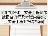 芜湖初级化工安全工程师考试报名流程及考试内容(化工安全工程师报考指南)
