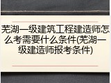 芜湖一级建筑工程建造师怎么考需要什么条件(芜湖一级建造师报考条件)