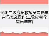 芜湖二级应急救援员需要年审吗怎么操作(二级应急救援员年审)