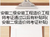 安徽二级安装工程造价工程师考证通过以后有补贴吗(安徽二级造价师考证补贴)