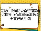 芜湖中级消防安全管理员考试指导中心哪里有(消防安全管理员考点)