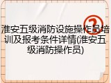 淮安五级消防设施操作员培训及报考条件详情(淮安五级消防操作员)