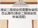 淮安二级保安员需要年审吗怎么操作(淮安二级保安员年审流程)