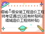 塔城一级安装工程造价工程师考证通过以后有补贴吗(塔城造价工程师补贴)