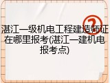 湛江一级机电工程建造师证在哪里报考(湛江一建机电报考点)