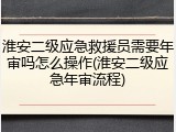 淮安二级应急救援员需要年审吗怎么操作(淮安二级应急年审流程)