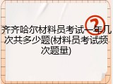 齐齐哈尔材料员考试一年几次共多少题(材料员考试频次题量)