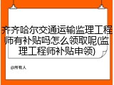 齐齐哈尔交通运输监理工程师有补贴吗怎么领取呢(监理工程师补贴申领)