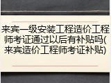 来宾一级安装工程造价工程师考证通过以后有补贴吗(来宾造价工程师考证补贴)