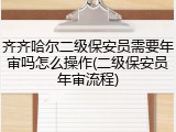 齐齐哈尔二级保安员需要年审吗怎么操作(二级保安员年审流程)