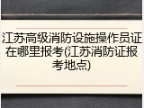 江苏高级消防设施操作员证在哪里报考(江苏消防证报考地点)