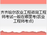 齐齐哈尔农业工程咨询工程师考试一般在哪里考(农业工程师考点)