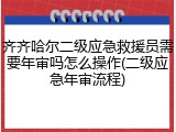 齐齐哈尔二级应急救援员需要年审吗怎么操作(二级应急年审流程)
