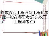 丹东农业工程咨询工程师考试一般在哪里考(丹东农工工程师考点)