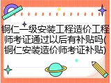 铜仁一级安装工程造价工程师考证通过以后有补贴吗(铜仁安装造价师考证补贴)