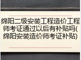 绵阳二级安装工程造价工程师考证通过以后有补贴吗(绵阳安装造价师考证补贴)