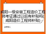 咸阳一级安装工程造价工程师考证通过以后有补贴吗(咸阳造价工程师补贴)