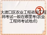 大渡口区农业工程咨询工程师考试一般在哪里考(农业工程师考试地点)