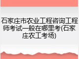 石家庄市农业工程咨询工程师考试一般在哪里考(石家庄农工考场)