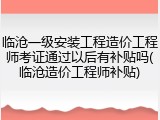 临沧一级安装工程造价工程师考证通过以后有补贴吗(临沧造价工程师补贴)