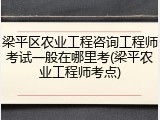 梁平区农业工程咨询工程师考试一般在哪里考(梁平农业工程师考点)