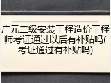广元二级安装工程造价工程师考证通过以后有补贴吗(考证通过有补贴吗)