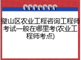 璧山区农业工程咨询工程师考试一般在哪里考(农业工程师考点)